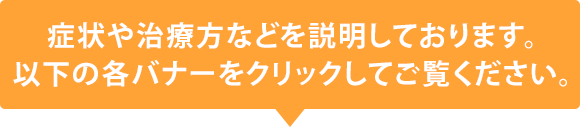 症状や治療方などを説明しております。以下の各バナーをクリックしてご覧ください。